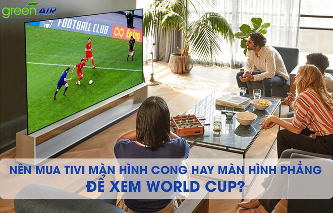 NÊN MUA TIVI MÀN HÌNH CONG HAY MÀN HÌNH PHẲNG ĐỂ XEM WORLD CUP? 