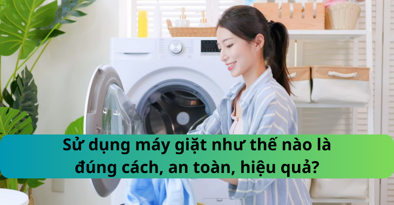 Sử dụng máy giặt như thế nào là đúng cách, an toàn, hiệu quả?