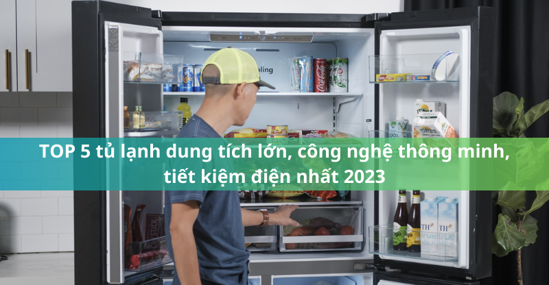 TOP 5 tủ lạnh dung tích lớn, công nghệ thông minh, tiết kiệm điện nhất 2023
