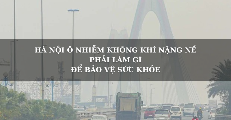 HÀ NỘI Ô NHIỄM NẶNG NỀ, PHẢI LÀM GÌ ĐỂ BẢO VỆ SỨC KHỎE?